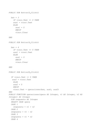 PUBLIC SUB Button15_Click()

  ban = 3
    IF visor.Text <> 0 THEN
    aux1 = visor.Text
    ELSE
      aux1 = 0
      ENDIF
      visor.Clear

END

PUBLIC SUB Button16_Click()

  ban = 4
    IF visor.Text <> 0 THEN
    aux1 = visor.Text
    ELSE
      aux1 = 0
      ENDIF
      visor.Clear

END

PUBLIC SUB Button20_Click()

  IF visor.Text <> 0 THEN
    aux2 = visor.Text
     ELSE
     aux2 = 0
     ENDIF
     visor.Text = operaciones(ban, aux1, aux2)
END
PUBLIC FUNCTION operaciones(opera AS Integer, v1 AS Integer, v2 AS
Integer) AS Integer
  DIM respuesta AS Integer
  SELECT CASE opera
  CASE 1
     respuesta = v1 + v2
  CASE 2
  respuesta = v1 - v2
  CASE 3
  respuesta = v1 * v2
  CASE 4
 