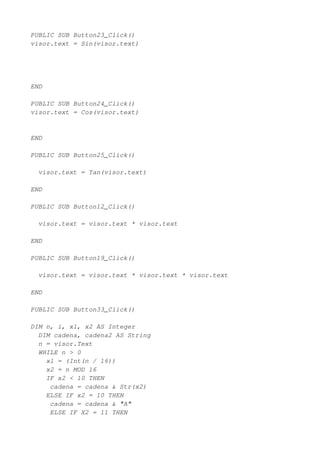 PUBLIC SUB Button23_Click()
visor.text = Sin(visor.text)




END

PUBLIC SUB Button24_Click()
visor.text = Cos(visor.text)


END

PUBLIC SUB Button25_Click()

  visor.text = Tan(visor.text)

END

PUBLIC SUB Button12_Click()

  visor.text = visor.text * visor.text

END

PUBLIC SUB Button19_Click()

  visor.text = visor.text * visor.text * visor.text

END

PUBLIC SUB Button33_Click()

DIM n, i, x1, x2 AS Integer
  DIM cadena, cadena2 AS String
  n = visor.Text
  WHILE n > 0
    x1 = (Int(n / 16))
    x2 = n MOD 16
    IF x2 < 10 THEN
     cadena = cadena & Str(x2)
    ELSE IF x2 = 10 THEN
     cadena = cadena & "A"
     ELSE IF X2 = 11 THEN
 