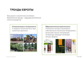 12 из 64ВЫСШАЯ ШКОЛА БРЕНДИНГА
ТРЕНДЫ ЕВРОПЫ
Наш рынок в зачаточном состоянии.
Европейские тренды – будущее российского
питомниководства
Специализация в ассортименте
У каждого питомника есть своя
«визитная карточка»
Образовательская деятельность
Питомники активно занимаются
собственными печатными материалами,
выпускают научно-популярную
литературу, проводят семинары,
лекции, форумы
 