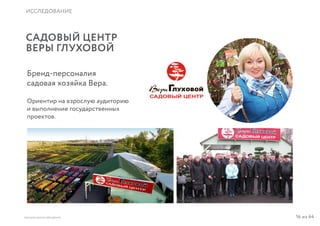16 из 64ВЫСШАЯ ШКОЛА БРЕНДИНГА
ИССЛЕДОВАНИЕ
САДОВЫЙ ЦЕНТР
ВЕРЫ ГЛУХОВОЙ
Бренд-персоналия
садовая хозяйка Вера.
Ориентир на взрослую аудиторию
и выполнение государственных
проектов.
 