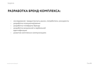 2 из 64ВЫСШАЯ ШКОЛА БРЕНДИНГА
ЗАДАЧА
РАЗРАБОТКА БРЕНД-КОМПЛЕКСА:
•	 исследование: продукт/услуга, рынок, потребители, конкуренты
•	 разработка позиционирования
•	 разработка платформы бренда
•	 разработка визуальной и вербальной
идентификации
•	 развитие комплекса в коммуникациях
 