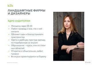 22 из 64ВЫСШАЯ ШКОЛА БРЕНДИНГА
ЛАНДШАФТНЫЕ ФИРМЫ
И ДИЗАЙНЕРЫ
b2b
Женщина, ядро 38-45
Любит природу и все, что с ней
связано
Обожает сады и благоустраивать
пространство
Одета в удобную, простую одежду,
но подобранную со вкусом
Образование – курсы, или из смеж-
ных областей
Открытая и общительная, любит
тусовки
Во вкусах ориентируется на Европу
•
•
•
•
•
•
•
ЯДРО АУДИТОРИИ
 
