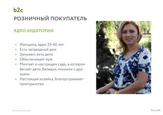 24 из 64ВЫСШАЯ ШКОЛА БРЕНДИНГА
РОЗНИЧНЫЙ ПОКУПАТЕЛЬ
b2c
Женщина, ядро 35-40 лет
Есть загородный дом
Замужем, есть дети
Обеспечивает муж
Мечтает о настоящем саде, в котором
бегают дети, беседка, пикники с дру-
зьями
Настоящая хозяйка, благоустраивает
пространство
ЯДРО АУДИТОРИИ
•
•
•
•
•
•
 
