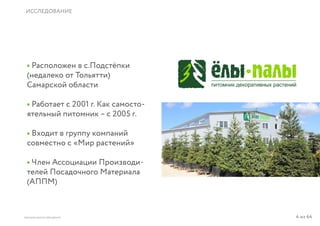 4 из 64ВЫСШАЯ ШКОЛА БРЕНДИНГА
ИССЛЕДОВАНИЕ
• Расположен в с.Подстёпки
(недалеко от Тольятти)
Самарской области
• Работает с 2001 г. Как самосто-
ятельный питомник – с 2005 г.
• Входит в группу компаний
совместно с «Мир растений»
• Член Ассоциации Производи-
телей Посадочного Материала
(АППМ)
 
