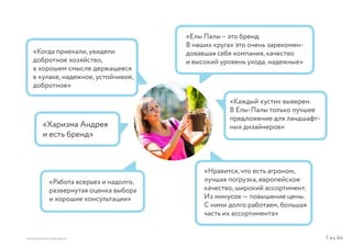 7 из 64ВЫСШАЯ ШКОЛА БРЕНДИНГА
«Когда приехали, увидели
добротное хозяйство,
в хорошем смысле держащееся
в кулаке, надежное, устойчивое,
добротное»
«Елы Палы – это бренд.
В наших кругах это очень зарекомен-
довавшая себя компания, качество
и высокий уровень ухода, надежные»
«Нравится, что есть агроном,
лучшая погрузка, европейское
качество, широкий ассортимент.
Из минусов — повышение цены.
С ними долго работаем, большая
часть их ассортимента»
«Каждый кустик выверен.
В Елы-Палы только лучшее
предложение для ландшафт-
ных дизайнеров»
«Работа всерьез и надолго,
развернутая оценка выбора
и хорошие консультации»
«Харизма Андрея
и есть бренд»
 