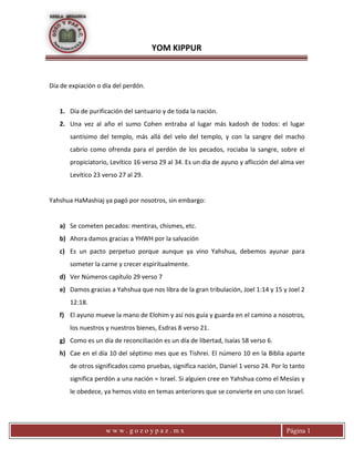 YOM KIPPUR
w w w . g o z o y p a z . m x Página 1
Día de expiación o día del perdón.
1. Día de purificación del santuario y de toda la nación.
2. Una vez al año el sumo Cohen entraba al lugar más kadosh de todos: el lugar
santísimo del templo, más allá del velo del templo, y con la sangre del macho
cabrío como ofrenda para el perdón de los pecados, rociaba la sangre, sobre el
propiciatorio, Levítico 16 verso 29 al 34. Es un día de ayuno y aflicción del alma ver
Levítico 23 verso 27 al 29.
Yahshua HaMashiaj ya pagó por nosotros, sin embargo:
a) Se cometen pecados: mentiras, chismes, etc.
b) Ahora damos gracias a YHWH por la salvación
c) Es un pacto perpetuo porque aunque ya vino Yahshua, debemos ayunar para
someter la carne y crecer espiritualmente.
d) Ver Números capítulo 29 verso 7
e) Damos gracias a Yahshua que nos libra de la gran tribulación, Joel 1:14 y 15 y Joel 2
12:18.
f) El ayuno mueve la mano de Elohim y así nos guía y guarda en el camino a nosotros,
los nuestros y nuestros bienes, Esdras 8 verso 21.
g) Como es un día de reconciliación es un día de libertad, Isaías 58 verso 6.
h) Cae en el día 10 del séptimo mes que es Tishrei. El número 10 en la Biblia aparte
de otros significados como pruebas, significa nación, Daniel 1 verso 24. Por lo tanto
significa perdón a una nación = Israel. Si alguien cree en Yahshua como el Mesías y
le obedece, ya hemos visto en temas anteriores que se convierte en uno con Israel.
 