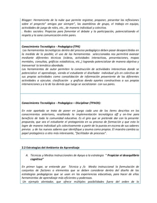 Blogger: Herramienta de la nube que permite registrar, proponer, presentar las reflexiones
sobre el proyecto” amigos por siempre”, las asambleas de grupo, el trabajo en equipo,
actividades de juego de roles, etc., de manera individual y colectiva.
. Redes sociales: Propicias para fomentar el debate y la participación, potencializando el
respeto y la sana comunicación entre pares.
Conocimiento Tecnológico - Pedagógico (TPK)
Las herramientas tecnológicas dentro del proceso pedagógico deben pasar desapercibidas en
la medida de lo posible; el uso de las herramientas seleccionadas nos permitirá avanzar
mediante diferentes técnicas (videos, actividades interactivas, presentaciones, mapas
mentales, consultas, gráficos estadísticos, etc.,) logrando potencializar de manera objetiva y
transversal la temática abordada.
Las herramientas de autor permiten la construcción de actividades interactivas donde se
potencialice el aprendizaje, siendo el estudiante el diseñador individual y/o en colectivo de
sus propias actividades como consolidación de información proveniente de las diferentes
actividades a ejecutar, clasificación y graficas dando aportes constructivos a sus propias
intervenciones y a la de los demás que luego se socializaran con sus pares.
Conocimiento Tecnológico - Pedagógico – Disciplinar (TPACK):
En este apartado se trata de poner en juego cada uno de los ítems descritos en los
conocimientos anteriores, resaltando la implementación tecnológica off y on-line para
beneficio de toda la comunidad educativa. Es el giro que se pretende dar con la presente
propuesta, que sea el estudiante el protagonista en su proceso de formación y que esto lo
logre de manera individual y/o colectivamente a partir de la puesta en escena de sus saberes
previos y de los nuevos saberes que identifique y asuma como propios. El maestro cambia su
papel protagónico a otro más interesante, “facilitador de procesos”.
2.2 Estrategias del Ambiente de Aprendizaje
A. Técnicas y Medios Instruccionales de Apoyo a la estrategia “ Propiciar el desequilibrio
cognitivo”
.
En primer lugar, se entiende por Técnica y /o Medio instruccional la formulación de
conjuntos de factores o elementos que se deben considerar dentro del diseño de las
estrategias pedagógicas que se usan en las experiencias educativas, para hacer de ellas
herramientas de aprendizaje más eficientes y poderosas.
Un ejemplo alentador, que ofrece múltiples posibilidades fuera del orden de lo
 