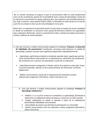 Así, la reunión constituye un espacio en que la comunicación cobra un valor fundamental
como vía de socialización, gestión de la actividad de aula e incluso de aprendizaje a través de
la interacción comunicativa en grupo, podemos decir que conforma una actividad educativa.
Con todo lo anterior, como apunta Portillo (1997), la Asamblea no está inserta en el currículo
y por ello no siempre se hace uso de esta estrategia en la escuela.
Ahora bien, La experiencia ha permitido asumir el aula como un espacio de acción ciudadana
en donde los estudiantes se reconocen como sujetos de Derechos y Deberes con capacidades
para: expresarse libremente, ejercer un pensamiento crítico, manejar las propias emociones y
resolver conflictos de manera pacífica.
C. ¿Con qué técnicas y medios instruccionales apoyará la estrategia: Promover el desarrollo
de habilidades del pensamiento? (condiciones necesarias para favorecer la calidad de
aprendizaje y proveer recursos meta cognitivos) Argumentar cada planteamiento
 . Aprendizaje significativo en donde el estudiante aprende mejor aquello que percibe
como estrechamente relacionado con su supervivencia o desarrollo; hay compromiso
del estudiante con su proceso de aprendizaje a través de su motivación.
 . Aprendizaje basado en preguntas en donde a partir de la práctica se descubre lo que
se necesita aprender, además se da un procesamiento de información y enfrenta
obligaciones.
 . Medios instruccionales a través de la manipulación de materiales visuales,
audiovisuales, programas informáticos, videos interactivos, etc.
D. ¿Con qué técnicas y medios instruccionales apoyará la estrategia: Promover el
Aprendizaje Colaborativo?
 Modelo 1 a 1 el cual se centra en el estudiante y su aprendizaje, facilitando la
interacción, la colaboración dentro del grupo y a través de sus redes sociales.
 Trabajo colaborativo en donde se aprende a través de la colaboración,
desarrollando habilidades comunicativas.
 Comunidades de practica que facilitan la participación en comunidad
 Medios instruccionales como los materiales visuales, programas informáticos,
videos interactivos.
 