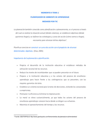 MOMENTO II TEMA 1
PLANIFICADOR DE AMBIENTE DE APRENDIZAJE
MEDIADO POR TIC
La planeación también conocida como planificación o planeamiento, es el proceso a través
del cual se analiza la situación actual (dónde estamos), se establecen objetivos (dónde
queremos llegar) y se definen las estrategias y cursos de acción (cómo vamos a llegar),
necesarios para alcanzar dichos objetivos1.
Planificar consiste en construir un curso de acción con el propósito de alcanzar
determinados objetivos. (Díaz, 2005)
Importancia de la planeación o planificación
 Propicia el desarrollo de la institución educativa al establecer métodos de
utilización racional de los recursos.
 Reduce los niveles de incertidumbre que se pueden presentar en el futuro.
 Prepara a la institución educativa y a los actores del proceso de enseñanza-
aprendizaje para hacer frente a las contingencias que se presenten, con las
mayores garantías de éxito.
 Establece un sistema racional para la toma de decisiones, evitando las corazonadas
o empirismos.
 Promueve la eficiencia al eliminar la improvisación.
 La moral se eleva sustancialmente, ya que todos los actores del proceso de
enseñanza-aprendizaje conocen hacia donde se dirigen sus esfuerzos.
 Maximiza el aprovechamiento del tiempo y los recursos.
1
Fuente: GESTIOPOLIS http://www.gestiopolis.com/herramientas-de-planeacion-administrativa/
 