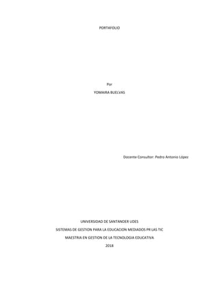 PORTAFOLIO
Por
YOMAIRA BUELVAS
Docente Consultor: Pedro Antonio López
UNIVERSIDAD DE SANTANDER UDES
SISTEMAS DE GESTION PARA LA EDUCACION MEDIADOS PR LAS TIC
MAESTRIA EN GESTION DE LA TECNOLOGIA EDUCATIVA
2018
 