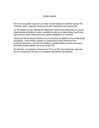 CONCLUSION
Como hemos podido observar a lo largo de este trabajo es evidente que las TIC
ha tenido, tiene y seguirán teniendo una gran importancia en la educación.
La Tecnología ha sido utilizada por diferentes instituciones destacando su uso en
determinadas temáticas o áreas, resultado de esto es un aprendizaje significativo
para para las otras instituciones que pueden adaptarlo a su quehacer
Utilizar las TIC de manera efectiva se ha convertido en objetivo de las instituciones
educativas. Este proceso requiere un compromiso de las directivas de la
institución educativa, recursos tecnológicos, mantenimiento de estos recursos y
docentes comprometidos con el uso de las TIC.
En definitiva, es necesario introducir las TIC en el PEI de la institución, para que
sea un compromiso de todos y no trabajos esporádicos de docentes
 
