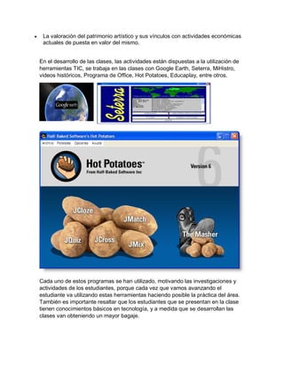  La valoración del patrimonio artístico y sus vínculos con actividades económicas
actuales de puesta en valor del mismo.
En el desarrollo de las clases, las actividades están dispuestas a la utilización de
herramientas TIC, se trabaja en las clases con Google Earth, Seterra, MiHistro,
videos históricos, Programa de Office, Hot Potatoes, Educaplay, entre otros.
Cada uno de estos programas se han utilizado, motivando las investigaciones y
actividades de los estudiantes, porque cada vez que vamos avanzando el
estudiante va utilizando estas herramientas haciendo posible la práctica del área.
También es importante resaltar que los estudiantes que se presentan en la clase
tienen conocimientos básicos en tecnología, y a medida que se desarrollan las
clases van obteniendo un mayor bagaje.
 