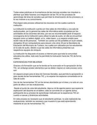 Todas estas prácticas en la enseñanza de las ciencias sociales nos impulsan a
plantear que debe hacerse una integración de las TIC en los procesos de
aprendizaje del área de sociales que permitan la dinamización de los procesos y a
la vez motiven a su conocimiento.
Para lograr este proceso utilizamos los recursos con los cuales cuenta la
institución:
La institución la institución cuenta con tres salas de informática y una sala de
audiovisuales, por lo general las salas de informática están ocupadas por las
actividades de los docentes del área, por eso es recomendable pedir el espacio
(cronograma de la institución) para utilizar la sala de audio, en ella se encuentran
equipos como un tablero digital, un tv, video beam, y un espacio amplio para
recibir más de 60 personas. También se cuenta con 60 portátiles en buen estado,
otorgados 30 por computadores para educar y los otros 30 por la Secretaria de
Educación del Municipio de Turbaco, los cuales son utilizados por los estudiantes
en la sala de audio, debido a que las salas de informática presentas sus
respectivos equipos de cómputo.
La institución ha dispuesto el acceso a internet para que toda la comunidad
educativa los utilice, todo esto ha permitido la motivación hacia las TIC de forma
masiva.
EXPERIENCIAS POR MEJORAR
Gracias a la formación que se ha tenido se ha avanzado en la apropiación de las
TIC, sin embargo existen elementos que se deben mejorar en este proceso como
son:
Un espacio propio para el área de Ciencias Sociales, que permita la apropiación a
gran escala de las herramientas TIC, y no esperar los espacios concertados en la
sala de audio
Uso de las herramientas TIC en los temas abordados por el área y no solo en una
parte de ellos o en las evaluaciones.
Desde el punto de vista del estudiante, deja su rol de agente pasivo que espera la
explicación del docente en el tablero, este se convierte en un agente activo,
participante de su proceso de aprendizaje motivado por la experiencia TIC en
cuanto a nuevas y dinámicas actividades.
En este proceso es necesario que el estudiante participe, no solo realizando las
evaluaciones, también es necesario que muestre lo que está aprendiendo
mediante el uso de herramientas TIC
 