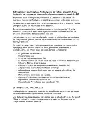 Estrategias que podría aplicar desde el punto de vista de dirección de una
institución para mejorar su desempeño misional en cuanto al uso de las TIC
Al proponer estas estrategias se permite que la Gestión en la educación TIC
avance de manera significativa en la gestión pedagógica y en las otras gestiones.
Es necesario para ello que el líder de la institución sea dinámico, abierto al cambio
y tenga en cuenta las inquietudes de los docentes.
Todos estos aspectos hacen parte importante a la hora de usar las TIC en la
institución, por lo cual el rector es un agente activo que organiza e impulsa los
procesos en compañía de los docentes, para ello:
La institución cuenta con un transformador que no permite la utilización masiva de
los computadores, por eso se hace necesario el cambio de transformador por uno
de mayor potencia.
En cuanto al trabajo colaborativo y cooperativo es importante para alcanzar los
logros propuestos en cada una de las áreas, puesto que es necesario la
incorporación de las TIC en todas las áreas, por eso es necesario:
 La gestión en infraestructura
 Designar cada área
 formación de los docentes en TIC
 La incorporación de las TIC en todas las áreas académicas de la institución
Educativa Técnica Crisanto Luque
 Construcción de nuevos espacios para el manejo de clases TIC
 Adquisición de nuevas herramientas en tecnología
 Adquisición de equipos de cómputo para las salas de informática y de
audiovisuales.
 Mantenimiento continúo de los equipos.
 Construcción de planes de mejoramiento que permitan hacer un
seguimiento continuo del uso de las TIC
 Desarrollos de Proyectos de aula basados en TIC
ESTRATEGIAS TIC PARA APLICAR
Los beneficios de trabajar con herramientas tecnológicas son enormes por eso es
necesario la inversión, capacitación e innovación constante.
Una de las principales propuestas para aplicar es a la articulación de las Tic con el
PEI de la institución, puesto que necesariamente todos los docentes estarían
comprometidos en el uso de las TIC
 