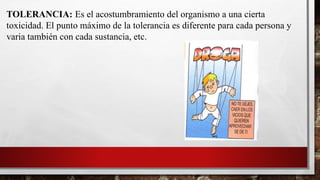 TOLERANCIA: Es el acostumbramiento del organismo a una cierta
toxicidad. El punto máximo de la tolerancia es diferente para cada persona y
varia también con cada sustancia, etc.
 