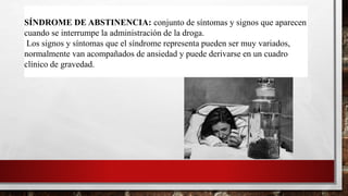 SÍNDROME DE ABSTINENCIA: conjunto de síntomas y signos que aparecen
cuando se interrumpe la administración de la droga.
Los signos y síntomas que el síndrome representa pueden ser muy variados,
normalmente van acompañados de ansiedad y puede derivarse en un cuadro
clínico de gravedad.
 