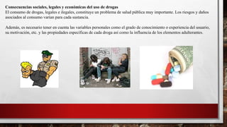 Consecuencias sociales, legales y económicas del uso de drogas
El consumo de drogas, legales e ilegales, constituye un problema de salud pública muy importante. Los riesgos y daños
asociados al consumo varían para cada sustancia.
Además, es necesario tener en cuenta las variables personales como el grado de conocimiento o experiencia del usuario,
su motivación, etc. y las propiedades específicas de cada droga así como la influencia de los elementos adulterantes.
 