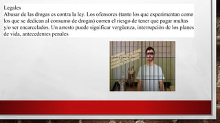 Legales
Abusar de las drogas es contra la ley. Los ofensores (tanto los que experimentan como
los que se dedican al consumo de drogas) corren el riesgo de tener que pagar multas
y/o ser encarcelados. Un arresto puede significar vergüenza, interrupción de los planes
de vida, antecedentes penales.
 