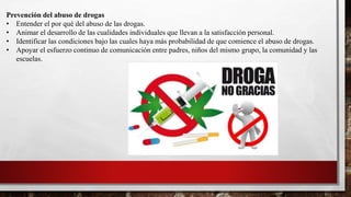 Prevención del abuso de drogas
• Entender el por qué del abuso de las drogas.
• Animar el desarrollo de las cualidades individuales que llevan a la satisfacción personal.
• Identificar las condiciones bajo las cuales haya más probabilidad de que comience el abuso de drogas.
• Apoyar el esfuerzo continuo de comunicación entre padres, niños del mismo grupo, la comunidad y las
escuelas.
 