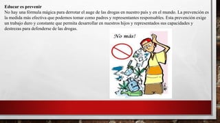 Educar es prevenir
No hay una fórmula mágica para derrotar el auge de las drogas en nuestro país y en el mundo. La prevención es
la medida más efectiva que podemos tomar como padres y representantes responsables. Esta prevención exige
un trabajo duro y constante que permita desarrollar en nuestros hijos y representados sus capacidades y
destrezas para defenderse de las drogas.
 