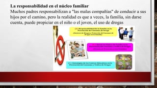 La responsabilidad en el núcleo familiar
Muchos padres responsabilizan a "las malas compañías" de conducir a sus
hijos por el camino, pero la realidad es que a veces, la familia, sin darse
cuenta, puede propiciar en el niño o el joven, el uso de drogas
 