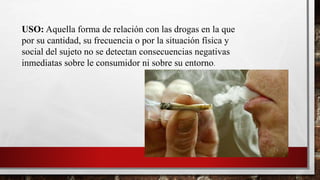 USO: Aquella forma de relación con las drogas en la que
por su cantidad, su frecuencia o por la situación física y
social del sujeto no se detectan consecuencias negativas
inmediatas sobre le consumidor ni sobre su entorno.
 