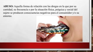 ABUSO: Aquella forma de relación con las drogas en la que por su
cantidad, su frecuencia o por la situación física, psíquica y social del
sujeto se producen consecuencias negativas para el consumidor y/o su
entorno.
 