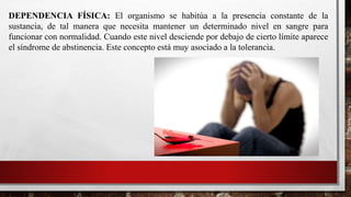 DEPENDENCIA FÍSICA: El organismo se habitúa a la presencia constante de la
sustancia, de tal manera que necesita mantener un determinado nivel en sangre para
funcionar con normalidad. Cuando este nivel desciende por debajo de cierto límite aparece
el síndrome de abstinencia. Este concepto está muy asociado a la tolerancia.
 