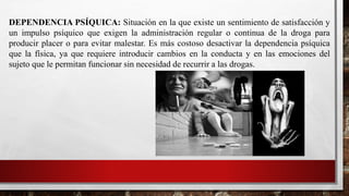 DEPENDENCIA PSÍQUICA: Situación en la que existe un sentimiento de satisfacción y
un impulso psíquico que exigen la administración regular o continua de la droga para
producir placer o para evitar malestar. Es más costoso desactivar la dependencia psíquica
que la física, ya que requiere introducir cambios en la conducta y en las emociones del
sujeto que le permitan funcionar sin necesidad de recurrir a las drogas.
 