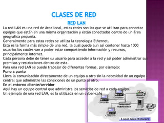 La red LAN es una red de área local, estas redes son las que se utilizan para conectar
equipos que están en una misma organización y están conectados dentro de un área
geográfica pequeña.
Generalmente para estas redes se utiliza la tecnología Ethernet.
Esta es la forma más simple de una red, la cual puede aun así contener hasta 1000
usuarios los cuales van a poder estar compartiendo información y recursos,
principalmente internet.
Cada persona debe de tener su usuario para acceder a la red y así poder administrar sus
premisos y restricciones dentro de esta.
Para una red LAN se puede trabajar de diferentes formas, por ejemplo:
Puno a punto
Lleva la comunicación directamente de un equipo a otro sin la necesidad de un equipo
central que administre las conexiones de un punto al otro.
En el entorno cliente/servidor
Aquí hay un equipo central que administra los servicios de red a cada equipo.
Un ejemplo de una red LAN, es la utilizada en un cyber-café
 