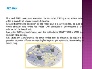 Una red MAN sirve para conectar varias redes LAN que no estén entre
ellas a más de 50 kilómetros de distancia.
Esta red permite la conexión de las redes LAN a alta velocidad, es algo así
como simular que todas las redes LAN conectadas pertenecen a una
misma red de área local.
Las redes MAN generalmente usan los estándares SONET/SDH o WDM que
son por fibra óptica.
Las tasas de transferencia de estas redes son de decenas de gigabits y
pueden soportar diferentes topologías lógicas, por ejemplo, frame relay o
token ring.
 
