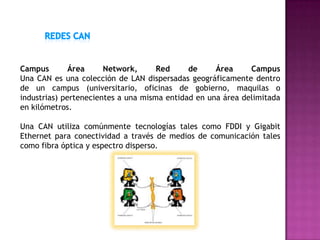 Campus        Área     Network,      Red     de     Área     Campus
Una CAN es una colección de LAN dispersadas geográficamente dentro
de un campus (universitario, oficinas de gobierno, maquilas o
industrias) pertenecientes a una misma entidad en una área delimitada
en kilómetros.

Una CAN utiliza comúnmente tecnologías tales como FDDI y Gigabit
Ethernet para conectividad a través de medios de comunicación tales
como fibra óptica y espectro disperso.
 