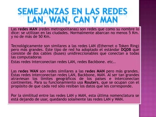 Las redes MAN (redes metropolitanas) son redes que como su nombre lo
dice: se utilizan en las ciudades. Normalmente abarcan no menos 5 Km.
y no de más de 50 Km.

Tecnológicamente son similares a las redes LAN (Ethernet o Token Ring)
pero más grandes. Este tipo de red ha adoptado el estándar DQDB que
consiste de dos cables (buses) unidireccionables que conectan a todas
las computadoras
Estas redes interconectan redes LAN, redes Backbone. etc..

Las redes WAN son redes similares a las redes MAN pero más grandes.
Estas redes interconectan redes LAN, Backbone, MAN. Al ser tan grandes
atraviesan los límites geográficos de los países e interconectan
continentes. Para su funcionamiento usa Routers, que se ocupan con el
propósito de que cada red sólo resiban los datos que les corresponde.

Por la similitud entre las redes LAN y MAN, esta última nomenclatura se
está dejando de usar, quedando solamente las redes LAN y WAN.
 