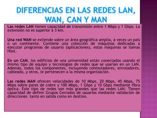 Las redes LAN tienen capacidad de transmisión entre 1 Mbps y 1 Gbps. La
extensión no es superior a 3 km.

Una red WAN se extiende sobre un área geográfica amplia, a veces un país
o un continente. Contiene una colección de máquinas dedicadas a
ejecutar programas de usuario (aplicaciones), estas máquinas se llamas
Host.

En un CAN, los edificios de una universidad están conectados usando el
mismo tipo de equipo y tecnologías de redes que se usarían en un LAN.
Además, todos los componentes, incluyendo conmutadores, enrutadores,
cableado, y otros, le pertenecen a la misma organización.

Las redes MAN ofrecen velocidades de 10 Mbps, 20 Mbps, 45 Mbps, 75
Mbps sobre pares de cobre y 100 Mbps, 1 Gbps y 10 Gbps mediante fibra
óptica. Este tipo de redes son más grandes que las redes LAN. Tienen
capacidad de definir Grupos Cerrados de usuarios mediante validación de
direcciones tanto en salida como en destino.
 