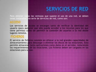 SERVICIOS DE RED
Para obtener todas las ventajas que supone el uso de una red, se deben
tener instalados una serie de servicios de red, como son:


Los servicios de acceso se encargan tanto de verificar la identidad del
usuario (para asegurar que sólo pueda acceder a los recursos para los que
tiene permiso) como de permitir la conexión de usuarios a la red desde
lugares remotos.


El servicio de ficheros consiste en ofrecer a la red grandes capacidades de
almacenamiento para descargar o eliminar los discos de las estaciones. Esto
permite almacenar tanto aplicaciones como datos en el servidor, reduciendo
los requerimientos de las estaciones. Los ficheros deben ser cargados en las
estaciones para su uso.
 