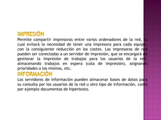 Permite compartir impresoras entre varios ordenadores de la red, lo
cual evitará la necesidad de tener una impresora para cada equipo,
con la consiguiente reducción en los costes. Las impresoras de red
pueden ser conectadas a un servidor de impresión, que se encargará de
gestionar la impresión de trabajos para los usuarios de la red,
almacenando trabajos en espera (cola de impresión), asignando
prioridades a los mismos, etc.

Los servidores de información pueden almacenar bases de datos para
su consulta por los usuarios de la red u otro tipo de información, como
por ejemplo documentos de hipertexto.
 
