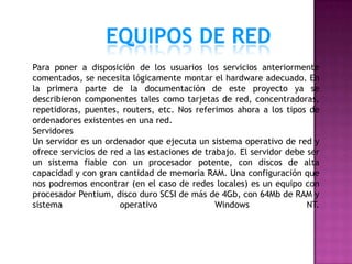 EQUIPOS DE RED
Para poner a disposición de los usuarios los servicios anteriormente
comentados, se necesita lógicamente montar el hardware adecuado. En
la primera parte de la documentación de este proyecto ya se
describieron componentes tales como tarjetas de red, concentradoras,
repetidoras, puentes, routers, etc. Nos referimos ahora a los tipos de
ordenadores existentes en una red.
Servidores
Un servidor es un ordenador que ejecuta un sistema operativo de red y
ofrece servicios de red a las estaciones de trabajo. El servidor debe ser
un sistema fiable con un procesador potente, con discos de alta
capacidad y con gran cantidad de memoria RAM. Una configuración que
nos podremos encontrar (en el caso de redes locales) es un equipo con
procesador Pentium, disco duro SCSI de más de 4Gb, con 64Mb de RAM y
sistema               operativo                Windows                NT.
 