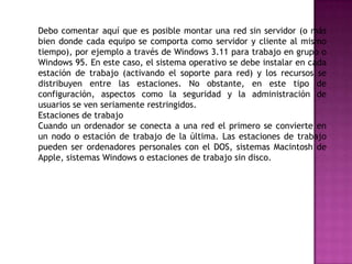 Debo comentar aquí que es posible montar una red sin servidor (o más
bien donde cada equipo se comporta como servidor y cliente al mismo
tiempo), por ejemplo a través de Windows 3.11 para trabajo en grupo o
Windows 95. En este caso, el sistema operativo se debe instalar en cada
estación de trabajo (activando el soporte para red) y los recursos se
distribuyen entre las estaciones. No obstante, en este tipo de
configuración, aspectos como la seguridad y la administración de
usuarios se ven seriamente restringidos.
Estaciones de trabajo
Cuando un ordenador se conecta a una red el primero se convierte en
un nodo o estación de trabajo de la última. Las estaciones de trabajo
pueden ser ordenadores personales con el DOS, sistemas Macintosh de
Apple, sistemas Windows o estaciones de trabajo sin disco.
 
