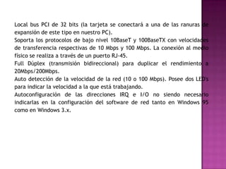 Local bus PCI de 32 bits (la tarjeta se conectará a una de las ranuras de
expansión de este tipo en nuestro PC).
Soporta los protocolos de bajo nivel 10BaseT y 100BaseTX con velocidades
de transferencia respectivas de 10 Mbps y 100 Mbps. La conexión al medio
físico se realiza a través de un puerto RJ-45.
Full Dúplex (transmisión bidireccional) para duplicar el rendimiento a
20Mbps/200Mbps.
Auto detección de la velocidad de la red (10 o 100 Mbps). Posee dos LED's
para indicar la velocidad a la que está trabajando.
Autoconfiguración de las direcciones IRQ e I/O no siendo necesario
indicarlas en la configuración del software de red tanto en Windows 95
como en Windows 3.x.
 