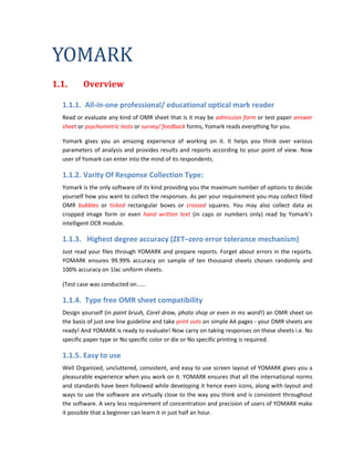 YOMARK
1.1.      Overview

  1.1.1. All-in-one professional/ educational optical mark reader
  Read or evaluate any kind of OMR sheet that is it may be admission form or test paper answer
  sheet or psychometric tests or survey/ feedback forms, Yomark reads everything for you.

  Yomark gives you an amazing experience of working on it. It helps you think over various
  parameters of analysis and provides results and reports according to your point of view. Now
  user of Yomark can enter into the mind of its respondents.

  1.1.2. Varity Of Response Collection Type:
  Yomark is the only software of its kind providing you the maximum number of options to decide
  yourself how you want to collect the responses. As per your requirement you may collect filled
  OMR bubbles or ticked rectangular boxes or crossed squares. You may also collect data as
  cropped image form or even hand written text (in caps or numbers only) read by Yomark’s
  intelligent OCR module.

  1.1.3. Highest degree accuracy (ZET–zero error tolerance mechanism)
  Just read your files through YOMARK and prepare reports. Forget about errors in the reports.
  YOMARK ensures 99.99% accuracy on sample of ten thousand sheets chosen randomly and
  100% accuracy on 1lac uniform sheets.

  (Test case was conducted on……

  1.1.4. Type free OMR sheet compatibility
  Design yourself (in paint brush, Corel draw, photo shop or even in ms word!) an OMR sheet on
  the basis of just one line guideline and take print outs on simple A4 pages - your OMR sheets are
  ready! And YOMARK is ready to evaluate! Now carry on taking responses on these sheets i.e. No
  specific paper type or No specific color or die or No specific printing is required.

  1.1.5. Easy to use
  Well Organized, uncluttered, consistent, and easy to use screen layout of YOMARK gives you a
  pleasurable experience when you work on it. YOMARK ensures that all the international norms
  and standards have been followed while developing it hence even icons, along with layout and
  ways to use the software are virtually close to the way you think and is consistent throughout
  the software. A very less requirement of concentration and precision of users of YOMARK make
  it possible that a beginner can learn it in just half an hour.
 