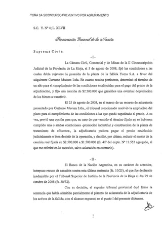 YOMA SA S/CONCURSO PREVENTIVO POR AGRUPAMIENTO
S.C. y. N° 4; L. XLVII
su p r e m a C o r t e:
-1-
La Cámara Civil, Comercial y de Minas de la II Circunscripción
Judicial de la Provincia de La Rioja, el 5 de agosto de 2008, fijó las condiciones a las
cuales debía sujetarse la posesión de la planta de la fallida Yoma S.A. a favor del
adquirente Curtume Mucum Ltda. En cuanto resulta pertinente, determinó el término de
un año para el cumplimiento de las condiciones establecidas para el pago del precio de la
adjudicación, y fijó una caución de $2.500.000 que garantice una eventual depreciación
de los bienes a transferir.
El 25 de agosto de 2008, en el marco de un recurso de aclaratoria
presentado por Curtume Mucum Ltda., el tribunal mencionado resolvió la ampliación del
plazo para el cumplimiento de las condiciones a las que quedó supeditado el precio. A su
vez, previó una opción para que, en caso de que vencido el término fijado no se hubiesen
cumplido una o ambas condiciones -promoción industrial y construcción de la planta de
tratamiento de efluentes-, la adjudicataria pudiera pagar el precio establecido
judicialmente o bien desistir de la operación, y decidió, por ultimo, reducir el monto de la
caución real fijada en $2.500.000 a $1.500.000 (fs. 4/7 del expte. N° 12.552 agregado, al
que me referiré en lo sucesivo, salvo aclaración en contrario).
-II-
El Banco de la Nación Argentina, en su carácter de acreedor,
interpuso recuso de casación contra esta última sentencia (fs. 10/25), el que fue declarado
inadmisible por el Tribunal Superior de Justicia de la Provincia de la Rioja el día 29 de
octubre de 2008 (fs. 30/32).
Con su decisión, el superior tribunal provincial dejó firme la
sentencia que había admitido parcialmente el planteo de aclaratoria de la adjudicataria de
los activos de la fallida, con el alcance expuesto en el punto 1del presente dictamen.
b1
 