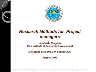 Research Methods for Project
managers
Joint MSc Program
Yom Institute of Economic Development
Mengesha Yayo (Ph.D in Economics )
August, 2019
Credited to Yom Institute of Economic Development and Dr. Getachew Yirga Belete ( BahirDar University ) 1
 