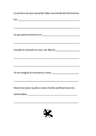La primera vez que recuerdo haber escuchado del Coronavirus
fue ________________________________________________
___________________________________________________.
Lo que pensé entonces era _____________________________
___________________________________________________.
Cuando lo comenté en casa, me dijeron___________________
___________________________________________________
___________________________________________________.
Yo me imagino el coronavirus como _____________________
__________________________________________________.
Hasta hace poco acudía a clase y los/las profesores/as nos
comentaban _______________________________________
__________________________________________________.
 