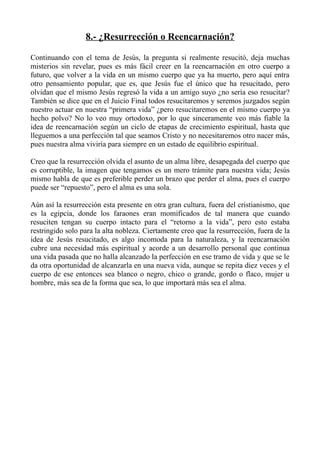 8.- ¿Resurrección o Reencarnación?

Continuando con el tema de Jesús, la pregunta si realmente resucitó, deja muchas
misterios sin revelar, pues es más fácil creer en la reencarnación en otro cuerpo a
futuro, que volver a la vida en un mismo cuerpo que ya ha muerto, pero aquí entra
otro pensamiento popular, que es, que Jesús fue el único que ha resucitado, pero
olvidan que el mismo Jesús regresó la vida a un amigo suyo ¿no sería eso resucitar?
También se dice que en el Juicio Final todos resucitaremos y seremos juzgados según
nuestro actuar en nuestra “primera vida” ¿pero resucitaremos en el mismo cuerpo ya
hecho polvo? No lo veo muy ortodoxo, por lo que sinceramente veo más fiable la
idea de reencarnación según un ciclo de etapas de crecimiento espiritual, hasta que
lleguemos a una perfección tal que seamos Cristo y no necesitaremos otro nacer más,
pues nuestra alma viviría para siempre en un estado de equilibrio espiritual.

Creo que la resurrección olvida el asunto de un alma libre, desapegada del cuerpo que
es corruptible, la imagen que tengamos es un mero trámite para nuestra vida; Jesús
mismo habla de que es preferible perder un brazo que perder el alma, pues el cuerpo
puede ser “repuesto”, pero el alma es una sola.

Aún así la resurrección esta presente en otra gran cultura, fuera del cristianismo, que
es la egipcia, donde los faraones eran momificados de tal manera que cuando
resuciten tengan su cuerpo intacto para el “retorno a la vida”, pero esto estaba
restringido solo para la alta nobleza. Ciertamente creo que la resurrección, fuera de la
idea de Jesús resucitado, es algo incomoda para la naturaleza, y la reencarnación
cubre una necesidad más espiritual y acorde a un desarrollo personal que continua
una vida pasada que no halla alcanzado la perfección en ese tramo de vida y que se le
da otra oportunidad de alcanzarla en una nueva vida, aunque se repita diez veces y el
cuerpo de ese entonces sea blanco o negro, chico o grande, gordo o flaco, mujer u
hombre, más sea de la forma que sea, lo que importará más sea el alma.
 