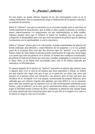 9.- ¿Paraíso? ¿Infierno?

En este punto, no puedo afirmar ninguna de las dos interrogantes como es en la
cultura tradicional, más mi pensamiento niega la idealización de un paraíso celestial y
un infierno de penurias.

Sobre el “infierno” creo que se encuentra ya en el mismo mundo, pero es más bien un
estado espiritual de desconcierto, que se halla el alma cuando la persona se suicida o
muere imprevistamente y/o trágicamente sin que espiritualmente se halle estable.
Algunos pueden decir que el infierno lo hacen los hombres con las guerras, la
corrupción, la desigualdad, pero creo que estos son puntos de política que no deberían
involucrarse con la espiritualidad, si con la conciencia.

Sobre el “paraíso” pienso que es la vida misma, el poder experimentar los placeres de
forma ordenada, descubriendo y maravillándose de las pequeñas y a la vez grandes
cosas de la creación. Pero creo que hay diversos tipos de “paraíso” o se les podría
llamar etapas de vida, donde la persona pueda experimentar de cada uno, hasta llegar
a un punto que todo sea perfecto en si mismo, no tendrá más conflictos existenciales,
descubrirá el Todo de tal forma que sean uno y puedan contemplar la creación tal cual
si fuese Dios, ya no habrá más necesidades pues será el fin último esperado por
naturaleza, la felicidad plena.

El esperar después de la muerte un “paraíso” encuentro un pensar algo penoso, pues
si alguien supo vivir la vida de tal manera que fuese placentera y buena, no tendría
por qué esperar otro lugar más que el que ya se ganó por sus actos; hay otros que
piensan en el paraíso como una salvación a sus pesares, pero no hay mal peor que
olvidarse de sí, olvidando vivir con alegría, reconociendo las propias falencias, pero
sabiendo que con esfuerzo logrará salir adelante, por más difícil se vea la situación,
pero claro, hay muchos que no supieron vivir su vida correctamente cometiendo actos
ilícitos, ¿irán al infierno?, no lo creo, por lo anteriormente dicho, a nadie se le puede
negar la felicidad siendo creaturas de Dios, solamente se demorará más tiempo llegar
a la meta, pasará por más reencarnaciones, pero no por ello se le negará vivir, salvo si
él mismo se niega la vida con el suicidio.
 