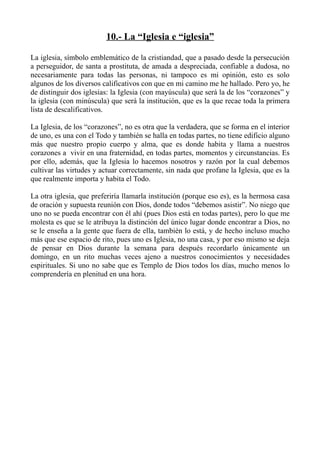 10.- La “Iglesia e “iglesia”

La iglesia, símbolo emblemático de la cristiandad, que a pasado desde la persecución
a perseguidor, de santa a prostituta, de amada a despreciada, confiable a dudosa, no
necesariamente para todas las personas, ni tampoco es mi opinión, esto es solo
algunos de los diversos calificativos con que en mi camino me he hallado. Pero yo, he
de distinguir dos iglesias: la Iglesia (con mayúscula) que será la de los “corazones” y
la iglesia (con minúscula) que será la institución, que es la que recae toda la primera
lista de descalificativos.

La Iglesia, de los “corazones”, no es otra que la verdadera, que se forma en el interior
de uno, es una con el Todo y también se halla en todas partes, no tiene edificio alguno
más que nuestro propio cuerpo y alma, que es donde habita y llama a nuestros
corazones a vivir en una fraternidad, en todas partes, momentos y circunstancias. Es
por ello, además, que la Iglesia lo hacemos nosotros y razón por la cual debemos
cultivar las virtudes y actuar correctamente, sin nada que profane la Iglesia, que es la
que realmente importa y habita el Todo.

La otra iglesia, que preferiría llamarla institución (porque eso es), es la hermosa casa
de oración y supuesta reunión con Dios, donde todos “debemos asistir”. No niego que
uno no se pueda encontrar con él ahí (pues Dios está en todas partes), pero lo que me
molesta es que se le atribuya la distinción del único lugar donde encontrar a Dios, no
se le enseña a la gente que fuera de ella, también lo está, y de hecho incluso mucho
más que ese espacio de rito, pues uno es Iglesia, no una casa, y por eso mismo se deja
de pensar en Dios durante la semana para después recordarlo únicamente un
domingo, en un rito muchas veces ajeno a nuestros conocimientos y necesidades
espirituales. Si uno no sabe que es Templo de Dios todos los días, mucho menos lo
comprendería en plenitud en una hora.
 