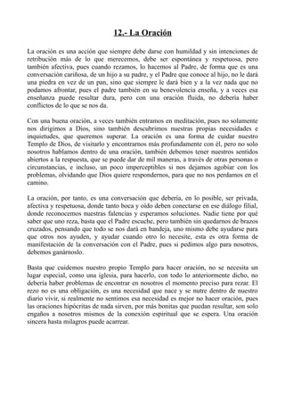 12.- La Oración

La oración es una acción que siempre debe darse con humildad y sin intenciones de
retribución más de lo que merecemos, debe ser espontánea y respetuosa, pero
también afectiva, pues cuando rezamos, lo hacemos al Padre, de forma que es una
conversación cariñosa, de un hijo a su padre, y el Padre que conoce al hijo, no le dará
una piedra en vez de un pan, sino que siempre le dará bien y a la vez nada que no
podamos afrontar, pues el padre también en su benevolencia enseña, y a veces esa
enseñanza puede resultar dura, pero con una oración fluida, no debería haber
conflictos de lo que se nos da.

Con una buena oración, a veces también entramos en meditación, pues no solamente
nos dirigimos a Dios, sino también descubrimos nuestras propias necesidades e
inquietudes, que queremos superar. La oración es una forma de cuidar nuestro
Templo de Dios, de visitarlo y encontrarnos más profundamente con él, pero no solo
nosotros hablamos dentro de una oración, también debemos tener nuestros sentidos
abiertos a la respuesta, que se puede dar de mil maneras, a través de otras personas o
circunstancias, e incluso, un poco imperceptibles si nos dejamos agobiar con los
problemas, olvidando que Dios quiere respondernos, para que no nos perdamos en el
camino.

La oración, por tanto, es una conversación que debería, en lo posible, ser privada,
afectiva y respetuosa, donde tanto boca y oído deben conectarse en ese diálogo filial,
donde reconocemos nuestras falencias y esperamos soluciones. Nadie tiene por qué
saber que uno reza, basta que el Padre escuche, pero también sin quedarnos de brazos
cruzados, pensando que todo se nos dará en bandeja, uno mismo debe ayudarse para
que otros nos ayuden, y ayudar cuando otro lo necesite, esta es otra forma de
manifestación de la conversación con el Padre, pues si pedimos algo para nosotros,
debemos ganárnoslo.

Basta que cuidemos nuestro propio Templo para hacer oración, no se necesita un
lugar especial, como una iglesia, para hacerlo, con todo lo anteriormente dicho, no
debería haber problemas de encontrar en nosotros el momento preciso para rezar. El
rezo no es una obligación, es una necesidad que nace y se nutre dentro de nuestro
diario vivir, si realmente no sentimos esa necesidad es mejor no hacer oración, pues
las oraciones hipócritas de nada sirven, por más bonitas que puedan resultar, son solo
engaños a nosotros mismos de la conexión espiritual que se espera. Una oración
sincera hasta milagros puede acarrear.
 