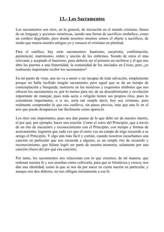 13.- Los Sacramentos

Los sacramentos son ritos, en lo general, de iniciación en el mundo cristiano, llenos
de un lenguaje y acciones mistéricas, siendo una forma de sacrificio simbólico, como
un cordero degollado, pero donde nosotros mismos somos el objeto a sacrificio, de
modo que muera nuestro antiguo yo y renazca el cristiano en plenitud.

Para el católico, hay siete sacramentos: bautismo, eucaristía, confirmación,
penitencial, matrimonio, orden y unción de los enfermos. Siendo de estos el más
relevante y aceptado el bautismo, pues debería ser el primero en recibirse y el que nos
abre las puertas a una fraternidad, la comunidad de los iniciados en Cristo, pero ¿es
realmente importante recibir los sacramentos?

En mi punto de vista, uno no va a morir o ser incapaz de toda salvación, simplemente
porque no halla recibido ningún sacramento, pero aquel que se da un tiempo de
contemplación y búsqueda; instruirse en los misterios y exquisitos símbolos que nos
ofrecen los sacramentos es, por lo menos para mi, de un descubrimiento y revelación
importante de manejar, pues toda secta o religión tienen sus propios ritos, pues lo
consideran importantes, o si no, sería tan simple decir, hoy soy cristiano, pero
realmente comprender lo que eso conlleva, sin pasos previos, más que una fe en el
aire que puede desaparecer tan fácilmente como apareció.

Los ritos son importantes, pues nos dan pautas de lo que debe ser de nuestro interés,
el por qué, por ejemplo, hacer una oración. Como el zorro del Principito, que a través
de un rito de encuentro y reconocimiento con el Principito, con tiempo y formas de
acercamiento, lograron que cada vez que el zorro vea un campo de trigo recuerde a su
amigo el Principito. Y algo aún más fácil y común, cuando nosotros escuchamos una
canción en particular que nos recuerda a alguien, es un simple rito de recuerdo y
reconocimiento, que fulano logró ser parte de nuestra memoria, solamente por una
canción (fuera del por qué esa canción).

Por tanto, los sacramentos nos relacionan con lo que creemos, de tal manera, que
ordenan nuestra fe y nos enseñan cómo cultivarla, para que se fortalezca y crezca; nos
dan una identidad, como la que se nos da por nacer en cierta nación en particular, y
aunque nos den deberes, no nos obligan eternamente a esa fe.
 