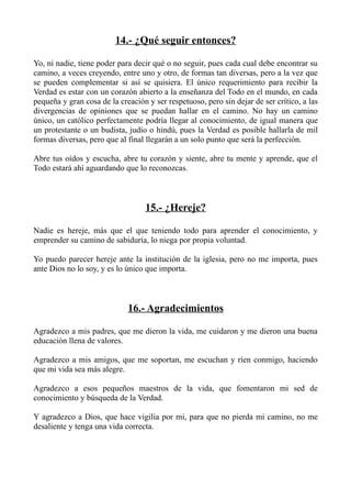 14.- ¿Qué seguir entonces?

Yo, ni nadie, tiene poder para decir qué o no seguir, pues cada cual debe encontrar su
camino, a veces creyendo, entre uno y otro, de formas tan diversas, pero a la vez que
se pueden complementar si así se quisiera. El único requerimiento para recibir la
Verdad es estar con un corazón abierto a la enseñanza del Todo en el mundo, en cada
pequeña y gran cosa de la creación y ser respetuoso, pero sin dejar de ser crítico, a las
divergencias de opiniones que se puedan hallar en el camino. No hay un camino
único, un católico perfectamente podría llegar al conocimiento, de igual manera que
un protestante o un budista, judío o hindú, pues la Verdad es posible hallarla de mil
formas diversas, pero que al final llegarán a un solo punto que será la perfección.

Abre tus oídos y escucha, abre tu corazón y siente, abre tu mente y aprende, que el
Todo estará ahí aguardando que lo reconozcas.



                                   15.- ¿Hereje?

Nadie es hereje, más que el que teniendo todo para aprender el conocimiento, y
emprender su camino de sabiduría, lo niega por propia voluntad.

Yo puedo parecer hereje ante la institución de la iglesia, pero no me importa, pues
ante Dios no lo soy, y es lo único que importa.



                             16.- Agradecimientos

Agradezco a mis padres, que me dieron la vida, me cuidaron y me dieron una buena
educación llena de valores.

Agradezco a mis amigos, que me soportan, me escuchan y ríen conmigo, haciendo
que mi vida sea más alegre.

Agradezco a esos pequeños maestros de la vida, que fomentaron mi sed de
conocimiento y búsqueda de la Verdad.

Y agradezco a Dios, que hace vigilia por mi, para que no pierda mi camino, no me
desaliente y tenga una vida correcta.
 