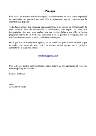 1.- Prologo
Este texto, no pretende ser de auto-ayuda, es simplemente un texto donde expresaré
mis creencias, mis pensamientos ante Dios y ciertas cosas que se relacionan con la
espiritualidad popular.

Todas las opiniones que entregaré aquí corresponde a mi camino de conocimiento de
unos cuantos años de maduración y crecimiento, que espero no sean mal
interpretadas, sino que sean usadas para sus propias dudas y con ello, se hagan
preguntas acerca de su propia fe, cuestionen y en lo posible investiguen, para así
ustedes mismo sacar sus propias conclusiones al respecto.

Ojalá que este texto más de su agrado, sea de curiosidad para ustedes lectores y que
en cada breve desarrollo que realice de ciertos puntos, envíen sus preguntas o
comentarios al siguiente correo:


                               condeita@gmail.com



Con todo eso, espero hacer un trabajo, más a futuro, de mis respuestas al respecto,
más completo y fortalecido.

Saludos cordiales.



Atte.
Alexandra Cáffaro
 